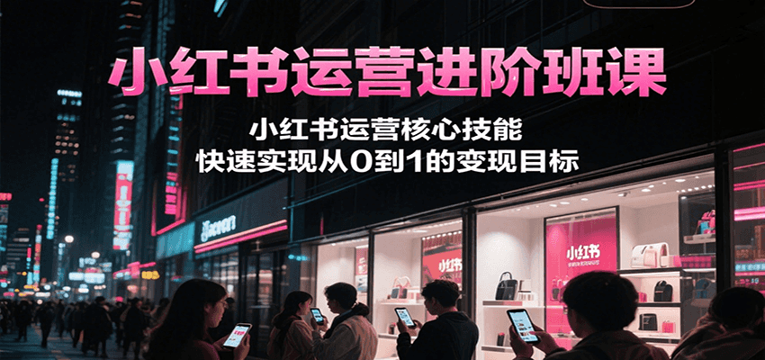 小红书运营进阶班课，小红书运营核心技能，快速实现从0到1的变现目标-创业吧