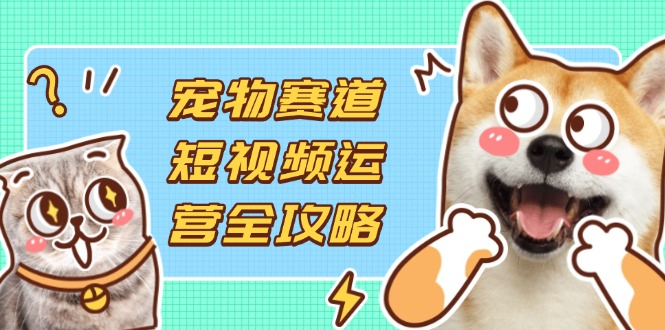 宠物赛道短视频运营全攻略，选品拍摄剪辑实操，实现流量到收益转化-创业吧