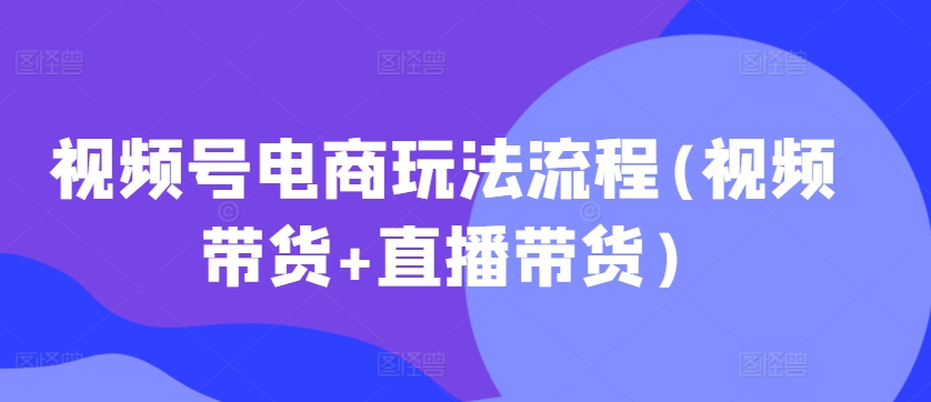 视频号电商玩法流程，视频带货+直播带货【更新2025年1月】-创业吧