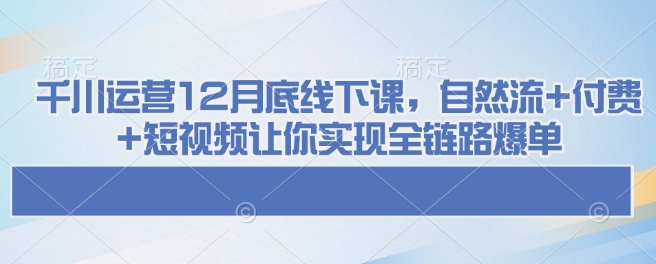 千川运营12月底线下课，自然流+付费+短视频让你实现全链路爆单-创业吧