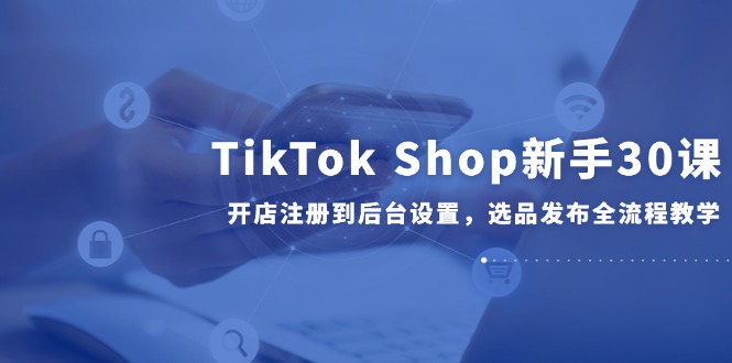 TikTok Shop新手30课，开店注册到后台设置，选品发布全流程教学-创业吧
