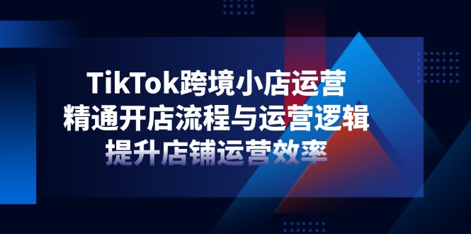 TikTok跨境小店运营，精通开店流程与运营逻辑，提升店铺运营效率-创业吧