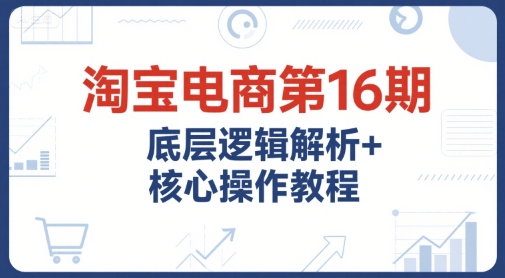 淘宝电商第16期，底层逻辑解析+核心操作教程，运营、推广提升能力的必学课程+配套资料-创业吧