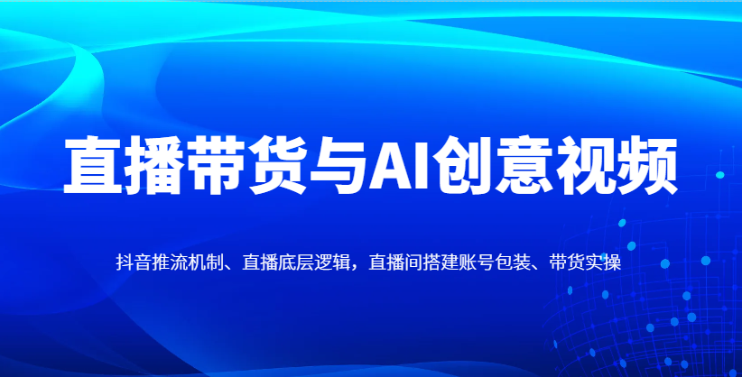直播带货与AI创意视频，抖音推流机制、直播底层逻辑，直播间搭建账号包装、带货实操-创业吧