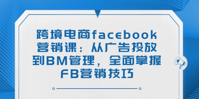 跨境电商facebook营销课：从广告投放到BM管理，全面掌握FB营销技巧-创业吧