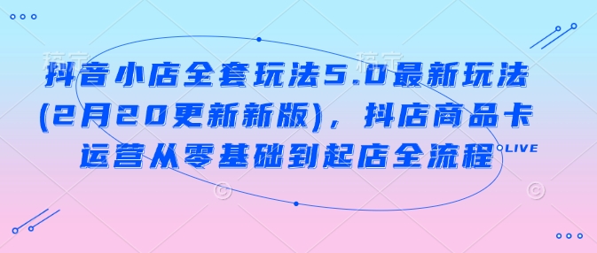 抖音小店全套玩法5.0最新玩法(2月20更新新版)，抖店商品卡运营从零基础到起店全流程-创业吧