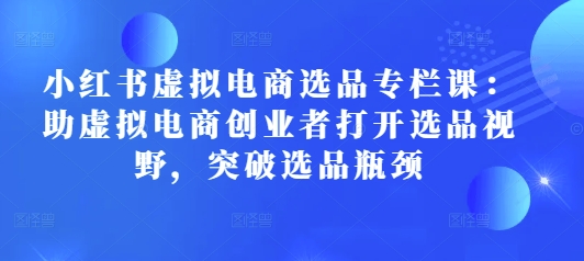 小红书虚拟电商选品专栏课：助虚拟电商创业者打开选品视野，突破选品瓶颈-创业吧