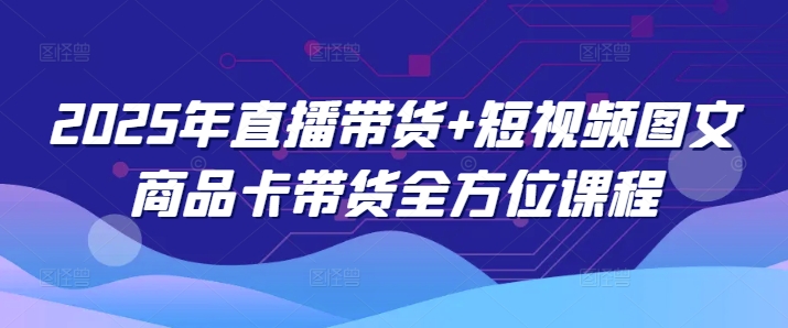 2025年直播带货+短视频图文商品卡带货全方位课程-创业吧
