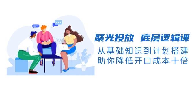聚光投放底层逻辑课，从基础知识到计划搭建，助你降低开口成本十倍-创业吧