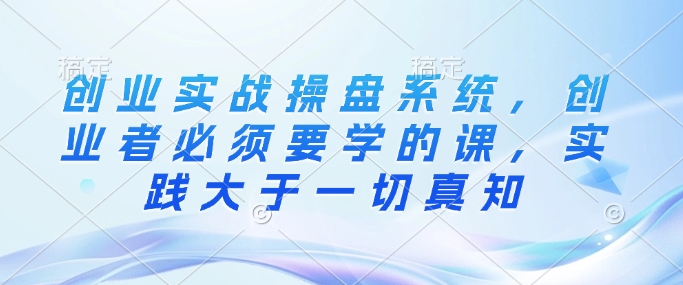 创业实战操盘系统，创业者必须要学的课，实践大于一切真知-创业吧
