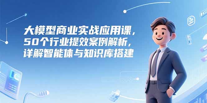 大模型商业实战应用课，50个行业提效案例解析，详解智能体与知识库搭建-创业吧