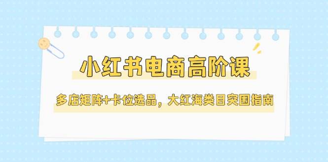 小红书电商高阶课，多店矩阵+卡位选品，大红海类目突围指南(更新5月)-创业吧