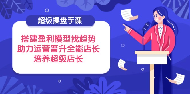 超级操盘手课，搭建盈利模型找趋势，助力运营晋升全能店长，培养超级店长-创业吧
