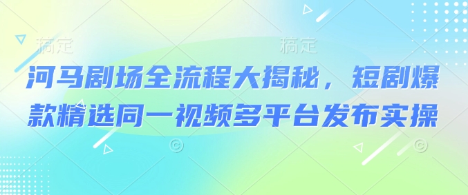 河马剧场全流程大揭秘，短剧爆款精选同一视频多平台发布实操-创业吧