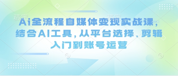 Ai全流程自媒体变现实战课，结合AI工具，从平台选择、剪辑入门到账号运营-创业吧