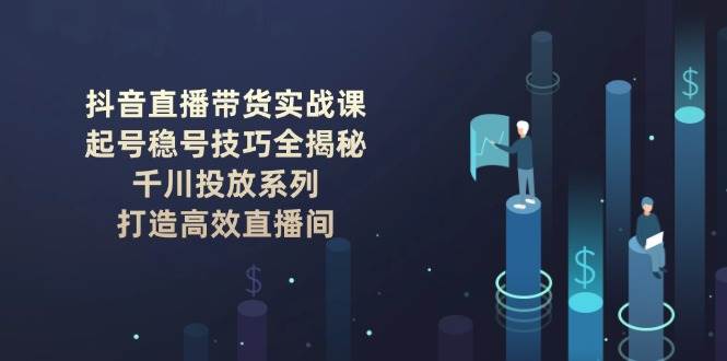 抖音直播带货实战课：起号稳号技巧全揭秘, 千川投放系列, 打造高效直播间-创业吧