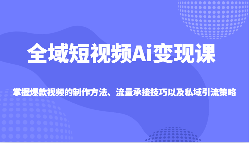 全域短视频Ai变现课，掌握爆款视频的制作方法、流量承接技巧以及私域引流策略-创业吧