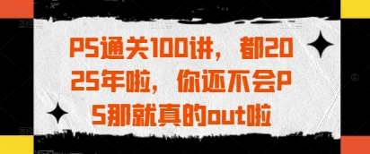 PS通关100讲，都2025年啦，你还不会PS那就真的out啦-创业吧
