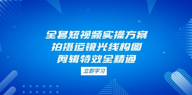 全套短视频实操方案，拍摄运镜光线构图，剪辑特效全精通-创业吧