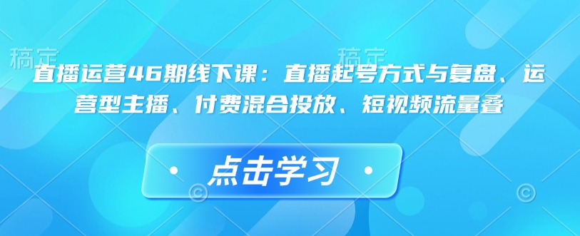 直播运营46期线下课：直播起号方式与复盘、运营型主播、付费混合投放、短视频流量叠-创业吧