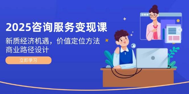 2025咨询服务变现课：新质经济机遇，价值定位方法，商业路径设计-创业吧
