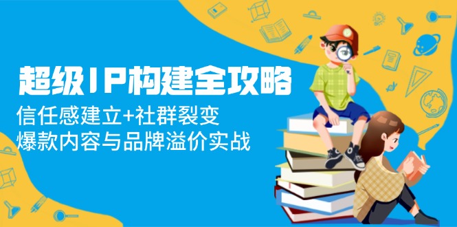 超级IP构建全攻略：信任感建立+社群裂变，爆款内容与品牌溢价实战-创业吧