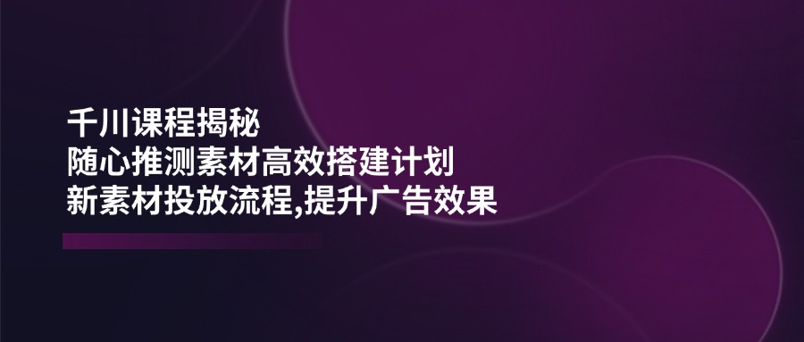 千川课程揭秘：随心推测素材高效搭建计划,新素材投放流程,提升广告效果-创业吧