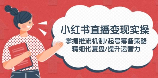 小红书直播变现实操：掌握推流机制/起号筹备策略/精细化复盘/提升运营力-创业吧