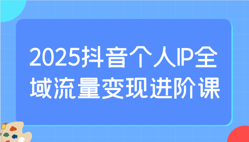 2025抖音个人IP全域流量变现进阶课：选爆品、抖音付费投流、千川投流实操及优化等-创业吧