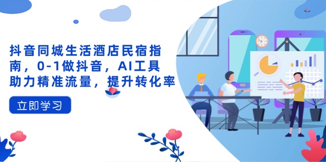 抖音同城生活酒店民宿指南，0-1做抖音，AI工具助力精准流量，提升转化率-创业吧