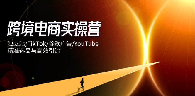 跨境电商实操营：独立站/TikTok/谷歌广告/YouTube，精准选品与高效引流-创业吧