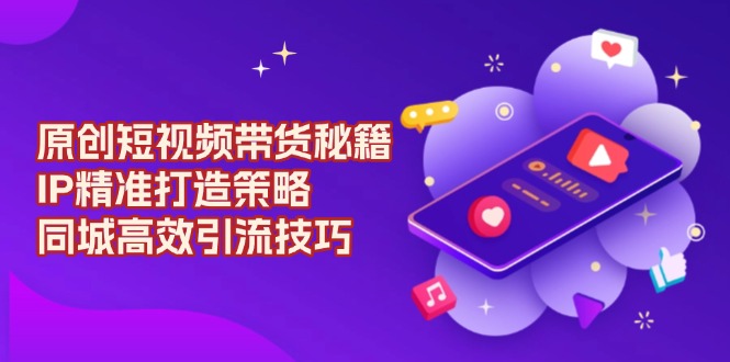原创 短视频带货秘籍，IP精准打造策略，同城高效引流技巧-创业吧