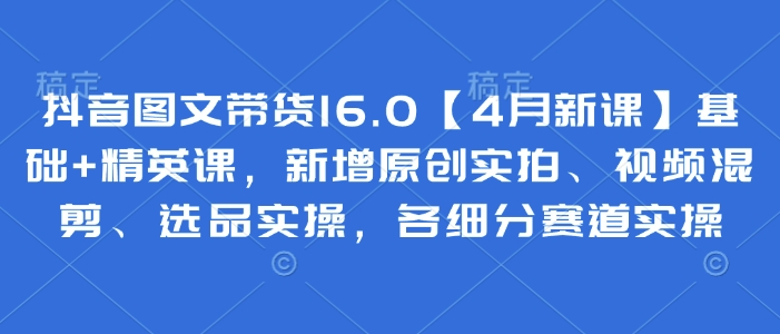 抖音图文带货16.0【4月新课】基础+精英课，新增原创实拍、视频混剪、选品实操，各细分赛道实操-创业吧