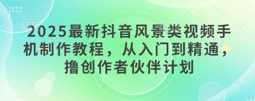 2025最新抖音风景类视频手机制作教程，从入门到精通，撸创作者伙伴计划-创业吧
