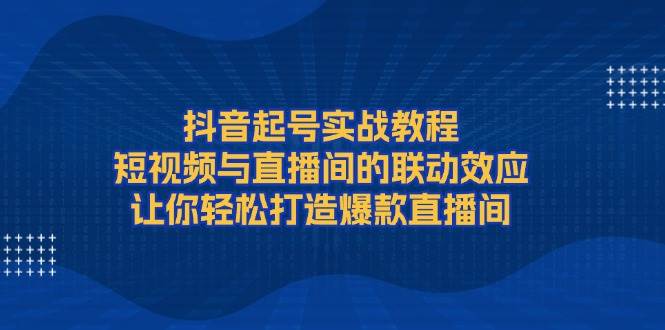 抖音起号实战教程，短视频与直播间的联动效应，让你轻松打造爆款直播间-创业吧