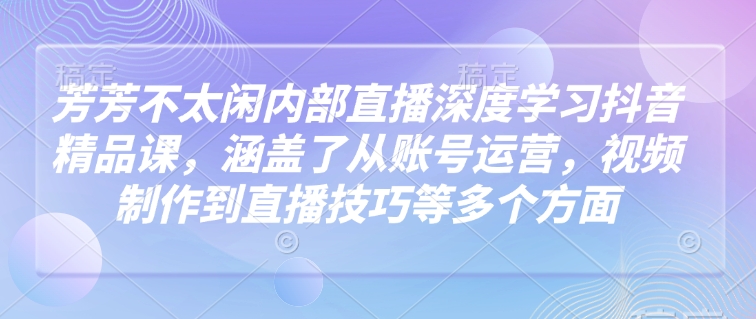 芳芳不太闲内部直播深度学习抖音精品课，涵盖了从账号运营，视频制作到直播技巧等多个方面-创业吧