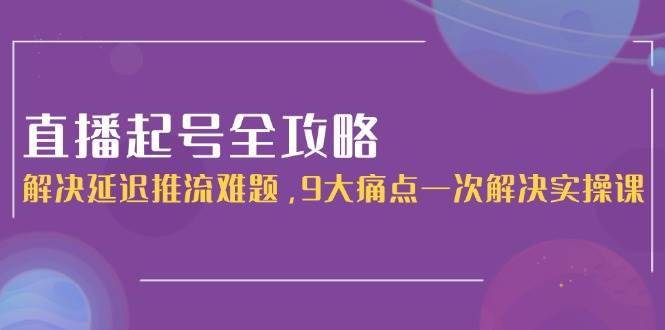直播起号全攻略：解决延迟推流难题，9大痛点一次解决实操课-创业吧