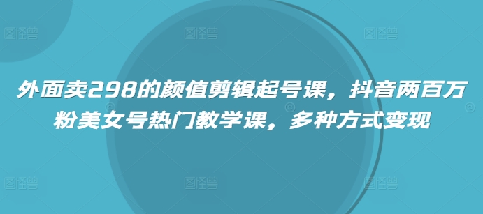 外面卖298的颜值剪辑起号课，抖音两百万粉美女号热门教学课，多种方式变现-创业吧
