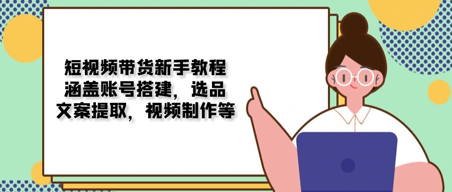 短视频带货新手教程：涵盖账号搭建，选品，文案提取，视频制作等-创业吧