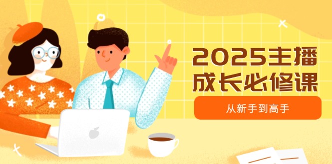 2025主播成长必修课，主播从新手到高手，涵盖趋势、定位、能力构建等-创业吧