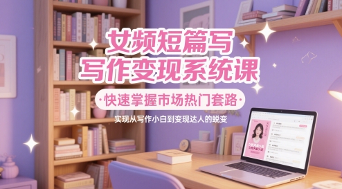女频短篇写作变现系统课，快速掌握市场热门套路，实现从写作小白到变现达人的蜕变-创业吧