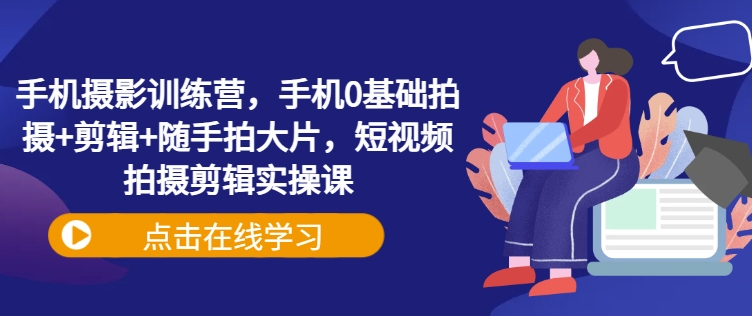 手机摄影训练营，手机0基础拍摄+剪辑+随手拍大片，短视频拍摄剪辑实操课-创业吧