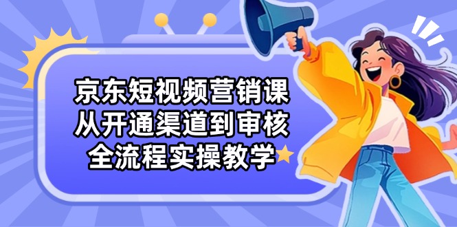 京东短视频营销课：从开通渠道到审核，全流程实操教学-创业吧
