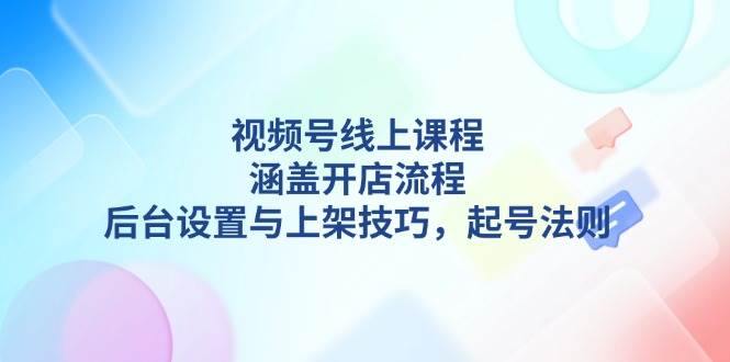 视频号线上课程详解，涵盖开店流程，后台设置与上架技巧，起号法则-创业吧