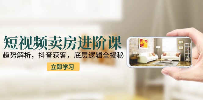 短视频卖房进阶课：趋势解析，抖音获客，底层逻辑全揭秘-创业吧