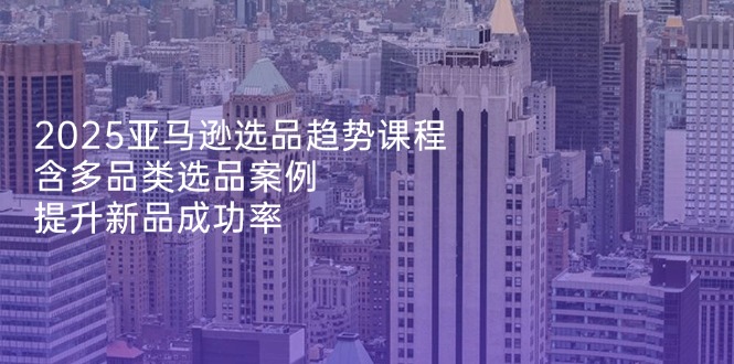 2025亚马逊选品趋势课程，含多品类选品案例，提升新品成功率-创业吧