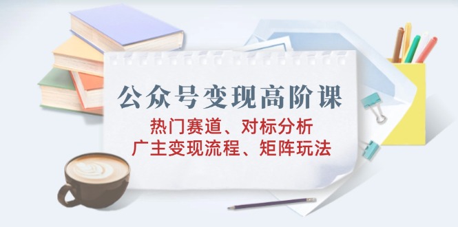 公众号变现高阶课：热门赛道、对标分析、广告主变现流程、矩阵玩法-创业吧