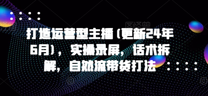打造运营型主播(更新25年4月)，实操录屏，话术拆解，自然流带货打法-创业吧