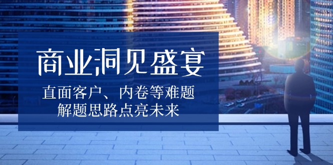 商业洞见盛宴，直面客户、内卷等难题，解题思路点亮未来-创业吧