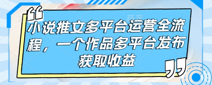 小说推文多平台运营全流程，一个作品多平台发布获取收益-创业吧